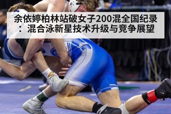余依婷柏林站破女子200混全国纪录：混合泳新星技术升级与竞争展望