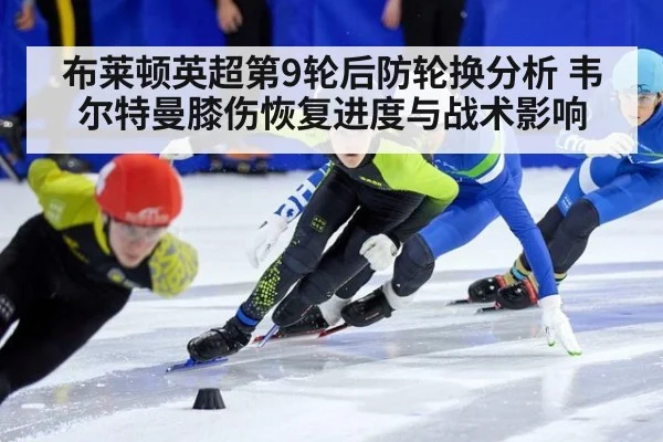 布莱顿英超第9轮后防轮换分析 韦尔特曼膝伤恢复进度与战术影响